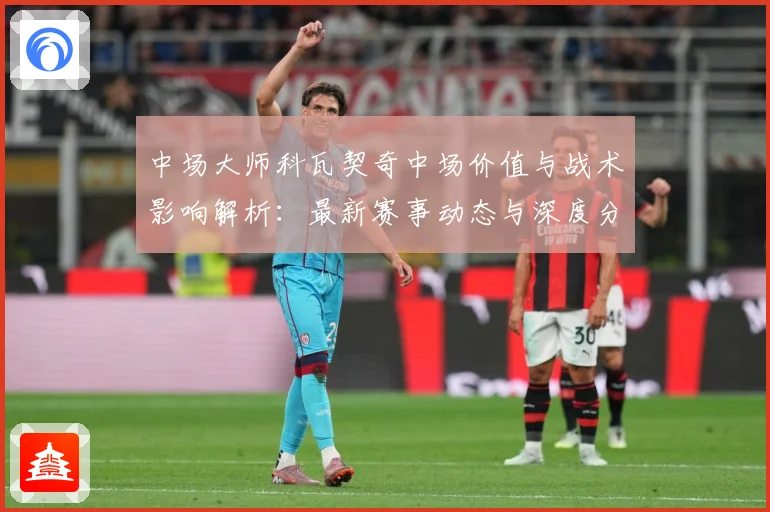 中场大师科瓦契奇中场价值与战术影响解析：最新赛事动态与深度分析