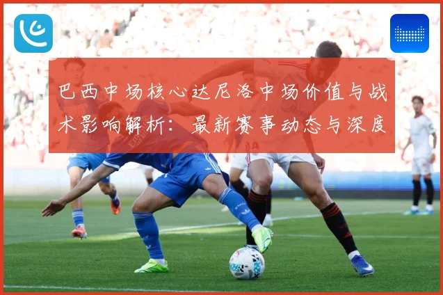 巴西中场核心达尼洛中场价值与战术影响解析：最新赛事动态与深度分析