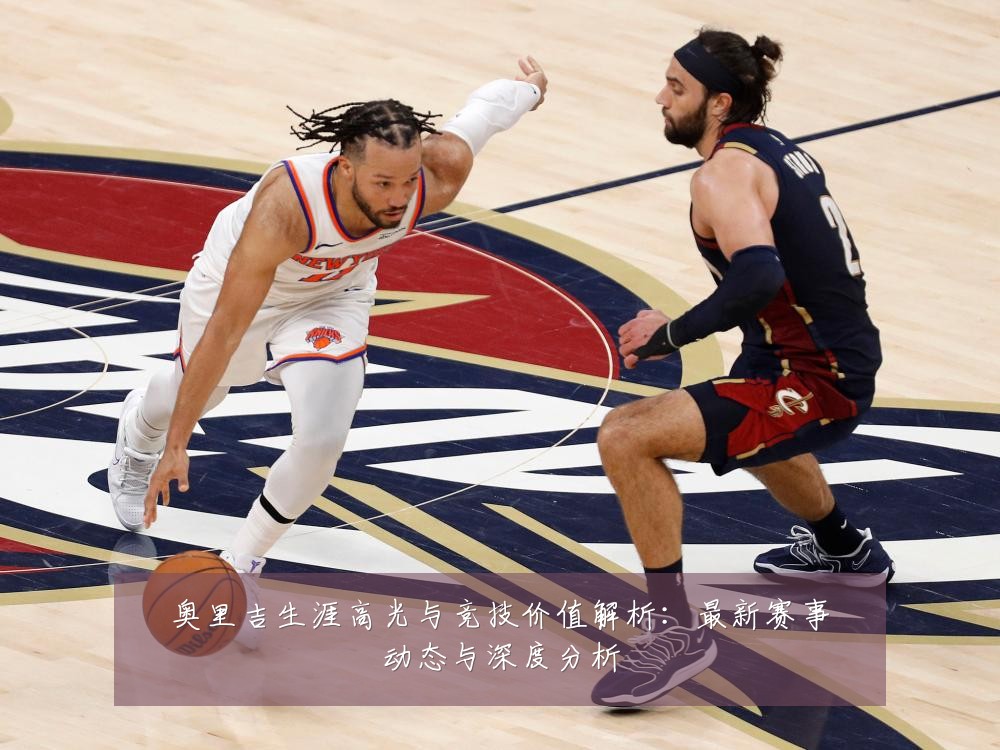 奥里吉生涯高光与竞技价值解析：最新赛事动态与深度分析