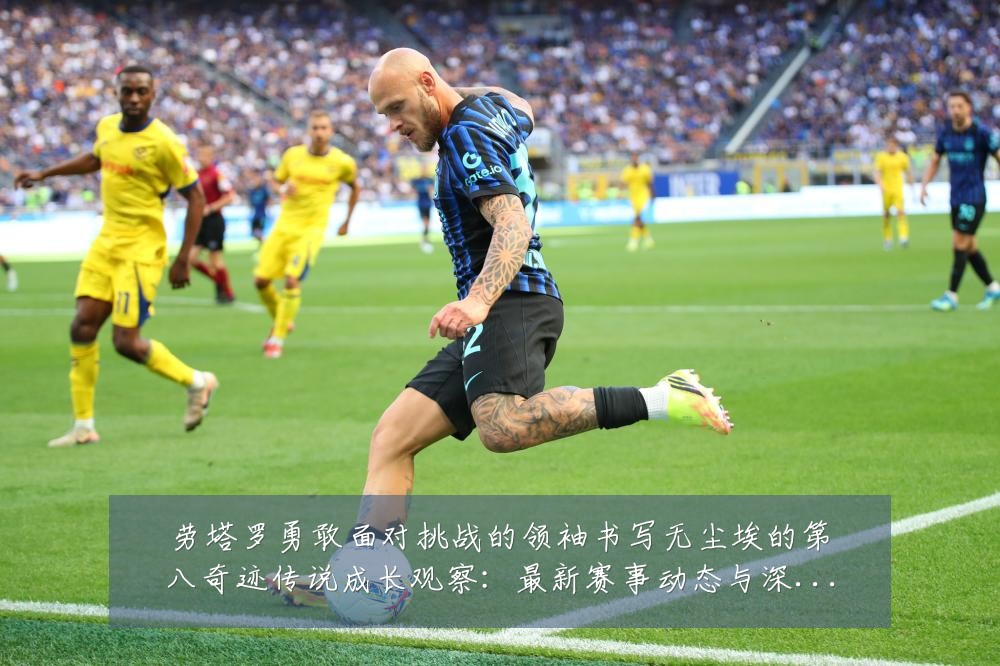 劳塔罗勇敢面对挑战的领袖书写无尘埃的第八奇迹传说成长观察:最新赛事动态与深度分析