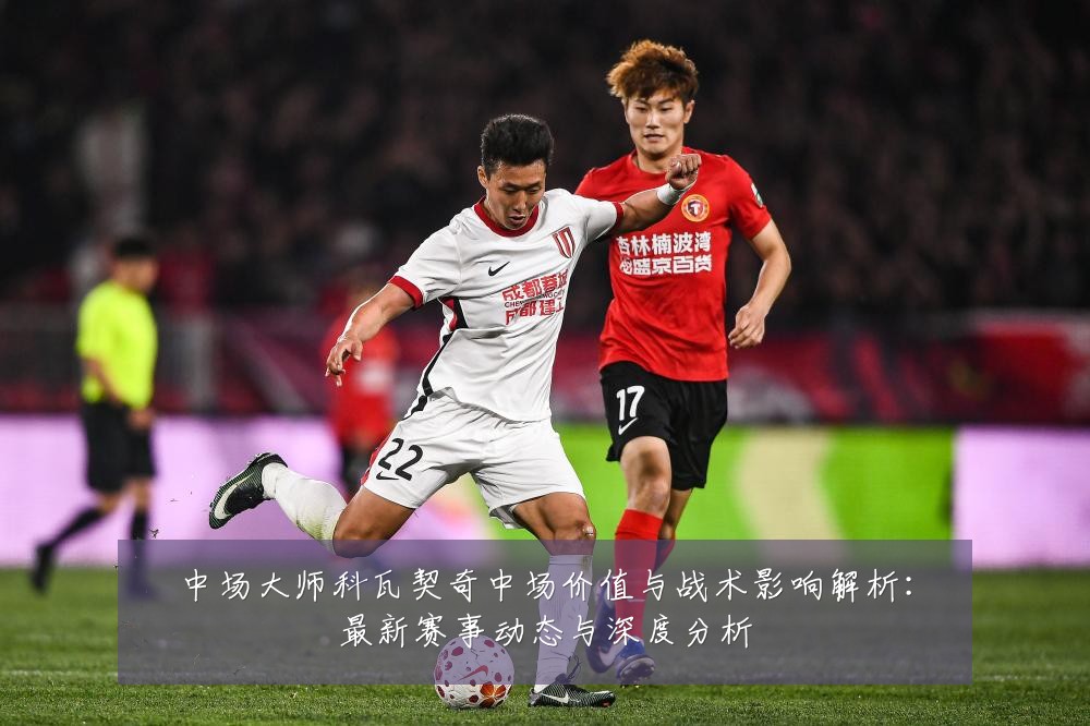 中场大师科瓦契奇中场价值与战术影响解析:最新赛事动态与深度分析