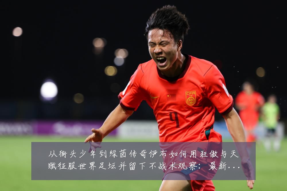 从街头少年到绿茵传奇伊布如何用狂傲与天赋征服世界足坛并留下不战术观察:最新赛事动态与深度分析
